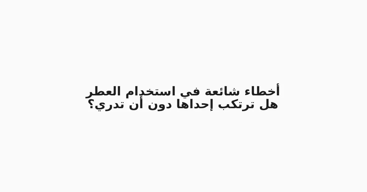 أخطاء شائعة في استخدام العطر: هل ترتكب إحداها دون أن تدري؟